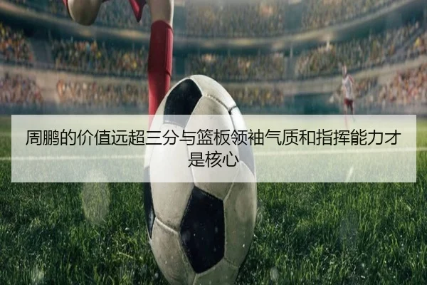 周鹏的价值远超三分与篮板领袖气质和指挥能力才是核心